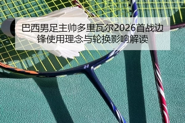 巴西男足主帅多里瓦尔2026首战边锋使用理念与轮换影响解读