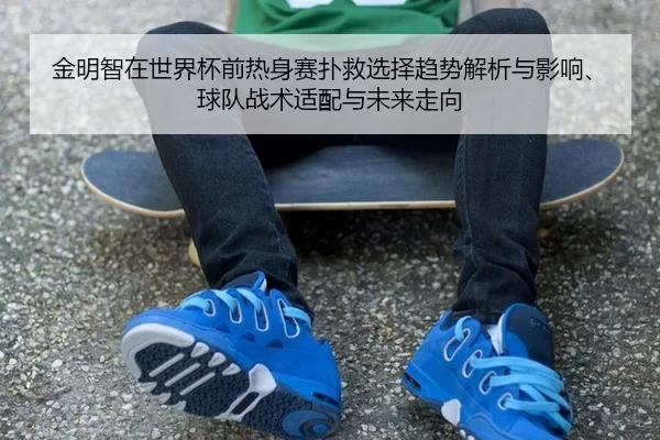 金明智在世界杯前热身赛扑救选择趋势解析与影响、球队战术适配与未来走向