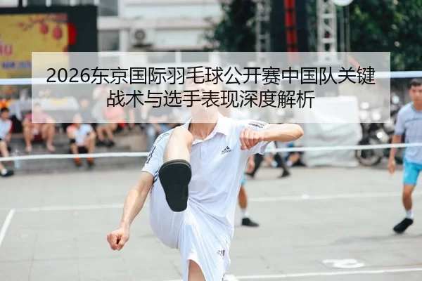 2026东京国际羽毛球公开赛中国队关键战术与选手表现深度解析