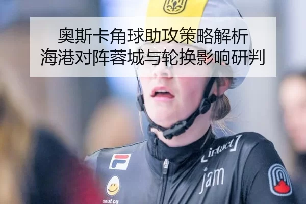 奥斯卡角球助攻策略解析 海港对阵蓉城与轮换影响研判