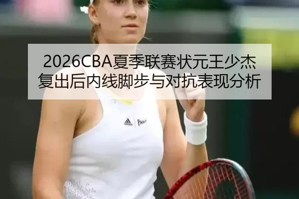 2026CBA夏季联赛状元王少杰复出后内线脚步与对抗表现分析