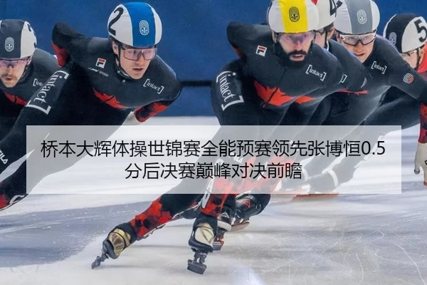 桥本大辉体操世锦赛全能预赛领先张博恒0.5分后决赛巅峰对决前瞻